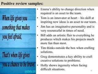 Positive review samples:
• Emma’s ability to change direction when
required is an asset to the team.
• Tom is an innovator at heart – his skill at
inspiring new ideas is an asset to our team.
• Jim has an imaginative personality and is
very resourceful in times of need.
• Bill adds an artistic flair to everything he
produces which makes his projects much
more fun than most.
• Tim thinks outside the box when crafting
solutions.
• Greg demonstrates a key ability to craft
creative solutions to problems.
• Holly shows ingenuity when facing
difficult situations. 26
 