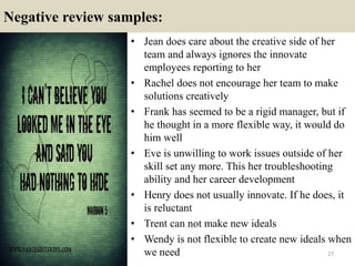 Negative review samples:
27
• Jean does care about the creative side of her
team and always ignores the innovate
employees reporting to her
• Rachel does not encourage her team to make
solutions creatively
• Frank has seemed to be a rigid manager, but if
he thought in a more flexible way, it would do
him well
• Eve is unwilling to work issues outside of her
skill set any more. This her troubleshooting
ability and her career development
• Henry does not usually innovate. If he does, it
is reluctant
• Trent can not make new ideals
• Wendy is not flexible to create new ideals when
we need
 