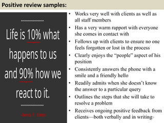 Positive review samples:
29
• Works very well with clients as well as
all staff members
• Has a very warm rapport with everyone
she comes in contact with
• Follows up with clients to ensure no one
feels forgotten or lost in the process
• Clearly enjoys the “people” aspect of his
position
• Consistently answers the phone with a
smile and a friendly hello
• Readily admits when she doesn’t know
the answer to a particular query
• Outlines the steps that she will take to
resolve a problem
• Receives ongoing positive feedback from
clients—both verbally and in writing
 