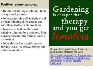 Positive review samples:
33
• Before submitting a solution, John
always thinks it over.
• John equips himself analytical and
critical-thinking skills and he can
uses them to deal with problems.
• In order to find out the most
suitable solution for a problem, John
considered carefully various sides of
a situation.
• John always has a quick answer
for any issue. He always brings out
a timely solution. Do you love gardening? This is a
good useful material for you:
http://gardeningtipsa2z.blogspot.com
/2017/04/free-ebook-22-gardening-
techniques-to-grow-organic-
food.html
 