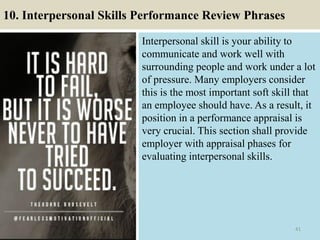 10. Interpersonal Skills Performance Review Phrases
Interpersonal skill is your ability to
communicate and work well with
surrounding people and work under a lot
of pressure. Many employers consider
this is the most important soft skill that
an employee should have. As a result, it
position in a performance appraisal is
very crucial. This section shall provide
employer with appraisal phases for
evaluating interpersonal skills.
41
 
