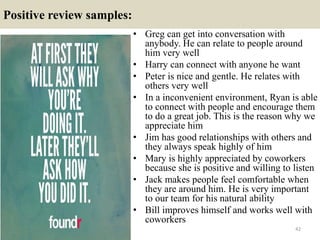 Positive review samples:
42
• Greg can get into conversation with
anybody. He can relate to people around
him very well
• Harry can connect with anyone he want
• Peter is nice and gentle. He relates with
others very well
• In a inconvenient environment, Ryan is able
to connect with people and encourage them
to do a great job. This is the reason why we
appreciate him
• Jim has good relationships with others and
they always speak highly of him
• Mary is highly appreciated by coworkers
because she is positive and willing to listen
• Jack makes people feel comfortable when
they are around him. He is very important
to our team for his natural ability
• Bill improves himself and works well with
coworkers
 