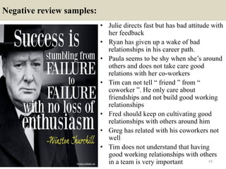 Negative review samples:
• Julie directs fast but has bad attitude with
her feedback
• Ryan has given up a wake of bad
relationships in his career path.
• Paula seems to be shy when she’s around
others and does not take care good
relations with her co-workers
• Tim can not tell “ friend ” from “
coworker ”. He only care about
friendships and not build good working
relationships
• Fred should keep on cultivating good
relationships with others around him
• Greg has related with his coworkers not
well
• Tim does not understand that having
good working relationships with others
in a team is very important 43
 