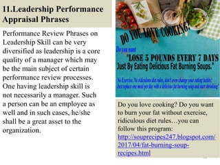 11.Leadership Performance
Appraisal Phrases
Performance Review Phrases on
Leadership Skill can be very
diversified as leadership is a core
quality of a manager which may
be the main subject of certain
performance review processes.
One having leadership skill is
not necessarily a manager. Such
a person can be an employee as
well and in such cases, he/she
shall be a great asset to the
organization.
44
Do you love cooking? Do you want
to burn your fat without exercise,
ridiculous diet rules…you can
follow this program:
http://souprecipes247.blogspot.com/
2017/04/fat-burning-soup-
recipes.html
 