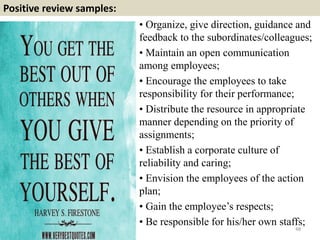 Positive review samples:
48
• Organize, give direction, guidance and
feedback to the subordinates/colleagues;
• Maintain an open communication
among employees;
• Encourage the employees to take
responsibility for their performance;
• Distribute the resource in appropriate
manner depending on the priority of
assignments;
• Establish a corporate culture of
reliability and caring;
• Envision the employees of the action
plan;
• Gain the employee’s respects;
• Be responsible for his/her own staffs;
 