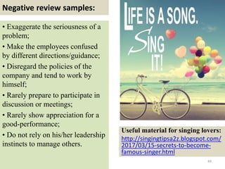 Negative review samples:
49
• Exaggerate the seriousness of a
problem;
• Make the employees confused
by different directions/guidance;
• Disregard the policies of the
company and tend to work by
himself;
• Rarely prepare to participate in
discussion or meetings;
• Rarely show appreciation for a
good-performance;
• Do not rely on his/her leadership
instincts to manage others.
Useful material for singing lovers:
http://singingtipsa2z.blogspot.com/
2017/03/15-secrets-to-become-
famous-singer.html
 