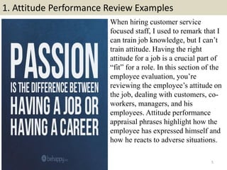 1. Attitude Performance Review Examples
5
When hiring customer service
focused staff, I used to remark that I
can train job knowledge, but I can’t
train attitude. Having the right
attitude for a job is a crucial part of
“fit” for a role. In this section of the
employee evaluation, you’re
reviewing the employee’s attitude on
the job, dealing with customers, co-
workers, managers, and his
employees. Attitude performance
appraisal phrases highlight how the
employee has expressed himself and
how he reacts to adverse situations.
 