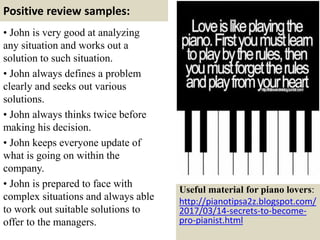 Positive review samples:
• John is very good at analyzing
any situation and works out a
solution to such situation.
• John always defines a problem
clearly and seeks out various
solutions.
• John always thinks twice before
making his decision.
• John keeps everyone update of
what is going on within the
company.
• John is prepared to face with
complex situations and always able
to work out suitable solutions to
offer to the managers. 54
Useful material for piano lovers:
http://pianotipsa2z.blogspot.com/
2017/03/14-secrets-to-become-
pro-pianist.html
 
