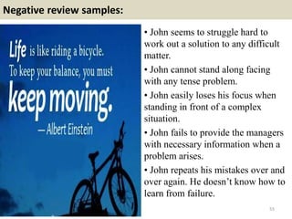 Negative review samples:
55
• John seems to struggle hard to
work out a solution to any difficult
matter.
• John cannot stand along facing
with any tense problem.
• John easily loses his focus when
standing in front of a complex
situation.
• John fails to provide the managers
with necessary information when a
problem arises.
• John repeats his mistakes over and
over again. He doesn’t know how to
learn from failure.
 