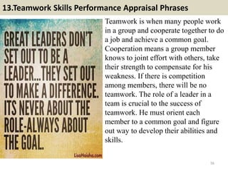 13.Teamwork Skills Performance Appraisal Phrases
Teamwork is when many people work
in a group and cooperate together to do
a job and achieve a common goal.
Cooperation means a group member
knows to joint effort with others, take
their strength to compensate for his
weakness. If there is competition
among members, there will be no
teamwork. The role of a leader in a
team is crucial to the success of
teamwork. He must orient each
member to a common goal and figure
out way to develop their abilities and
skills.
56
 
