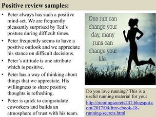 Positive review samples:
• Peter always has such a positive
mind-set. We are frequently
pleasantly surprised by Ted’s
posture during difficult times.
• Peter frequently seems to have a
positive outlook and we appreciate
his stance on difficult decisions.
• Peter’s attitude is one attribute
which is positive.
• Peter has a way of thinking about
things that we appreciate. His
willingness to share positive
thoughts is refreshing.
• Peter is quick to congratulate
coworkers and builds an
atmosphere of trust with his team. 7
Do you love running? This is a
useful running material for you:
http://runningsecrets247.blogspot.c
om/2017/04/free-ebook-18-
running-secrets.html
 