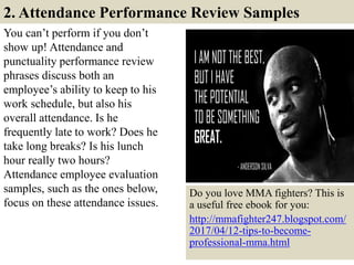2. Attendance Performance Review Samples
You can’t perform if you don’t
show up! Attendance and
punctuality performance review
phrases discuss both an
employee’s ability to keep to his
work schedule, but also his
overall attendance. Is he
frequently late to work? Does he
take long breaks? Is his lunch
hour really two hours?
Attendance employee evaluation
samples, such as the ones below,
focus on these attendance issues.
9
Do you love MMA fighters? This is
a useful free ebook for you:
http://mmafighter247.blogspot.com/
2017/04/12-tips-to-become-
professional-mma.html
 