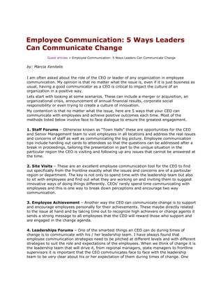Employee Communication: 5 Ways Leaders
Can Communicate Change
           Guest articles > Employee Communication: 5 Ways Leaders Can Communicate Change


by: Marcia Xenitelis


I am often asked about the role of the CEO or leader of any organization in employee
communication. My opinion is that no matter what the issue is, even if it is just business as
usual, having a good communicator as a CEO is critical to impact the culture of an
organization in a positive way.
Lets start with looking at some scenarios. These can include a merger or acquisition, an
organizational crisis, announcement of annual financial results, corporate social
responsibility or even trying to create a culture of innovation.
My contention is that no matter what the issue, here are 5 ways that your CEO can
communicate with employees and achieve positive outcomes each time. Most of the
methods listed below involve face to face dialogue to ensure the greatest engagement.

1. Staff Forums – Otherwise known as “Town Halls” these are opportunities for the CEO
and Senior Management team to visit employees in all locations and address the real issues
and concerns of staff as well as communicating the big picture. Employee communication
tips include handing out cards to attendees so that the questions can be addressed after a
break in proceedings, tailoring the presentation in part to the unique situation in the
particular region the CEO is visiting and following up any issues that cannot be answered at
the time.

2. Site Visits – These are an excellent employee communication tool for the CEO to find
out specifically from the frontline exactly what the issues and concerns are of a particular
region or department. The key is not only to spend time with the leadership team but also
to sit with employees and find out what they are working on and inviting them to suggest
innovative ways of doing things differently. CEOs' rarely spend time communicating with
employees and this is one way to break down perceptions and encourage two way
communication.

3. Employee Achievement – Another way the CEO can communicate change is to support
and encourage employees personally for their achievements. These maybe directly related
to the issue at hand and by taking time out to recognize high achievers or change agents it
sends a strong message to all employees that the CEO will reward those who support and
are engaged in the change agenda.

4. Leaderships Forums – One of the smartest things an CEO can do during times of
change is to communicate with his / her leadership team. I have always found that
employee communication strategies need to be pitched at different levels and with different
strategies to suit the role and expectations of the employees. When we think of change it is
the leadership team that will drive it, from regional managers, state managers to frontline
supervisors it is important that the CEO communicates face to face with the leadership
team to be very clear about his or her expectation of them during times of change. One
 