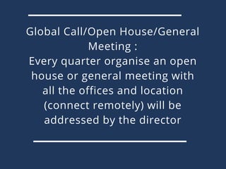Global Call/Open House/General
Meeting :
Every quarter organise an open
house or general meeting with
all the offices and location
(connect remotely) will be
addressed by the director
 