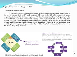 5
1. Employee Engagement
© 2018 Blessing White, Lominger. © 2018 Dynamic Signal*
Employee Communications & Engagement (ECE)
Our employee engagement model focuses on the alignment of maximum job satisfaction (“I
like my work and do it well”) and maximum job contribution (“I help achieve their goals
supporting Customers.”) Employee engagement is about creating a culture treating everyone the
way we like to be treated, where our leadership teams “walk the talk,” each and every day,
7/24/365. No more, no less. Engaged employees should use their talents and discretionary efforts
to make a difference, each and every day in the lives of our customers. If you remember only
one thing from today’s session, remember the “Golden Rule”: Treat Our staff & customers As
You Would Have Them Treat You.
 