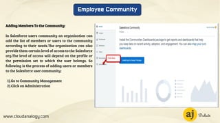 www.cloudanalogy.com
Employee Community
Adding Members To the Community:
In Salesforce users community an organization can
add the list of members or users to the community
according to their needs.The organization can also
provide them certain level of access to the Salesforce
org.The level of access will depend on the profile or
the permission set to which the user belongs. So
following is the process of adding users or members
to the Salesforce user community:
1).Go to Community Management
2).Click on Administration
 