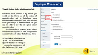 www.cloudanalogy.com
Employee Community
View All Options Under Administration Tab:
Sometimes what happens is By default you
would not be able to see all the options of
administration tab in Salesforce users
community.For example if you have noticed
when you first go to administration tab you
are not able to see the tab option under
administration.
So the question is how can we see all the
administration options. To view all options of
administration tab follow the following steps:
1)First Click on Administration
2)Then Click on Preferences
3)Check the show all settings in
community management tab
4)In the last step Click save.
 