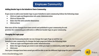 www.cloudanalogy.com
Employee Community
Adding Header logo to the Salesforce Users Community:
If you want to add a new header logo to your Salesforce users community follow the following steps:
● Click on Login and Registration tab under Administration
● Click on Choose File
● Select the File with suitable dimensions
● Click on Save
Now once all the changes have been saved and published to your community Go and
preview the community you will notice a different header logo on your community.
Changing the Login page:
Just Like the Community header we can change the Login Page as well for our
Salesforce user community.To change the login page just follow the following steps:
● Click on Login and Registration under Administration
● Select the type of page you want to see while you login to community under login section
● Click save
Once your changes have been saved you will be able to see the different login page for your community.
 