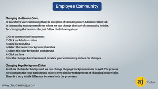 www.cloudanalogy.com
Employee Community
Changing the Header Color:
In Salesforce user community there is an option of branding under Administration tab
in community management From where we can change the color of community header.
For changing the header color just follow the following steps:
1)Go to community Management
2)Click on Administration
3)Click on Branding
4)Select the header background checkbox
5)Select the color for header background
6)Click on Save
Once the changes have been saved preview your community and see the changes.
Changing Page Background Color:
Just Like the header background we can change the page background color as well. The process
For changing the Page BackGround color is very similar to the process of changing header color.
There is a very subtle difference between both the processes.
 