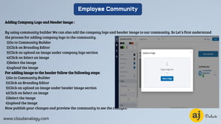 www.cloudanalogy.com
Employee Community
Adding Company Logo and Header image :
By using community builder We can also add the company logo and header image to our community. So Let’s first understand
the process for adding company logo to the community.
1)Go to Community Builder
2)Click on Branding Editor
3)Click on upload an image under company logo section
4)Click on Select an image
5)Select the image
6)upload the image
For adding image to the header follow the following steps:
1)Go to Community Builder
2)Click on Branding Editor
3)Click on upload an image under header image section
4)Click on Select an image
5)Select the image
6)upload the image
Now publish your changes and preview the community to see the changes.
 