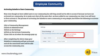 www.cloudanalogy.com
Employee Community
Activating Salesforce Users Community:
Now even though we have added users to our community but still they would not be able to access it because we have not
activated our community. So to make sure that all the users that we have added in our community can view it we will have
to first activate it. The process of activating the Salesforce users community is very simple.Just follow the following to activate
your community.
1)Go to Community Management
2)Click on Administration
3)Click on the Settings
4)Click on the Activate Community
5)Just click on ok when the message pops up
After completing the above steps your
Salesforce community will get activated
and all the associated users will be able
access the community now.
 