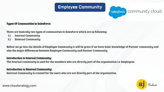 www.cloudanalogy.com
Employee Community
Types Of Communities in Salesforce:
There are basically two types of communities in Salesforce which are as following:
1.) Internal Community
2.) External Community
Before we go into the details of Employee Community it will be great if we have basic knowledge of Partner community and
also the major differences between Employee Community and Partner Community.
Introduction to Internal Community:
The Internal community is used for the members who are directly part of the organization i.e. Employees.
Introduction to External Community:
External Community is created for the users who are not directly part of the organization.
 