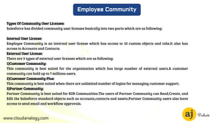 www.cloudanalogy.com
Employee Community
Types Of Community User Licenses:
Salesforce has divided community user licenses basically into two parts which are as following:
Internal User License:
Employee Community is an internal user license which has access to 10 custom objects and tabs.It also has
access to Accounts and Contacts.
External User License:
There are 3 types of external user licenses which are as following:
1)Customer Community:
This community is best suited for the organization which has large number of external users.A customer
community can hold up to 7 millions users.
2)Customer Community Plus:
This community is best suited when there are unlimited number of logins for managing customer support.
3)Partner Community:
Partner Community is best suited for B2B Communities.The users of Partner Community can Read,Create, and
Edit the Salesforce standard objects such as accounts,contacts and assets.Partner Community users also have
access to send email and workflow approvals.
 