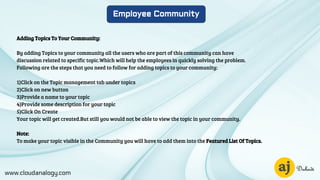 www.cloudanalogy.com
Employee Community
Adding Topics To Your Community:
By adding Topics to your community all the users who are part of this community can have
discussion related to specific topic.Which will help the employees in quickly solving the problem.
Following are the steps that you need to follow for adding topics to your community:
1)Click on the Topic management tab under topics
2)Click on new button
3)Provide a name to your topic
4)Provide some description for your topic
5)Click On Create
Your topic will get created.But still you would not be able to view the topic in your community.
Note:
To make your topic visible in the Community you will have to add them into the Featured List Of Topics.
 