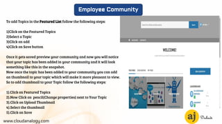 www.cloudanalogy.com
Employee Community
To add Topics in the Featured List follow the following steps:
1)Click on the Featured Topics
2)Select a Topic
3)Click on add
4)Click on Save button
Once it gets saved preview your community and now you will notice
that your topic has been added in your community and it will look
something like this in the snapshot.
Now once the topic has been added to your community you can add
an thumbnail to your topic which will make it more pleasant to view.
So to add thumbnail to your Topic follow the following steps:
1).Click on Featured Topics
2).Now Click on pencil(Change properties) next to Your Topic
3).Click on Upload Thumbnail
4).Select the thumbnail
5).Click on Save
 