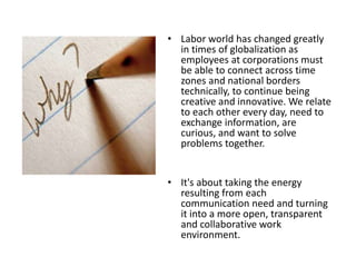 • Labor world has changed greatly
in times of globalization as
employees at corporations must
be able to connect across time
zones and national borders
technically, to continue being
creative and innovative. We relate
to each other every day, need to
exchange information, are
curious, and want to solve
problems together.
• It's about taking the energy
resulting from each
communication need and turning
it into a more open, transparent
and collaborative work
environment.
 