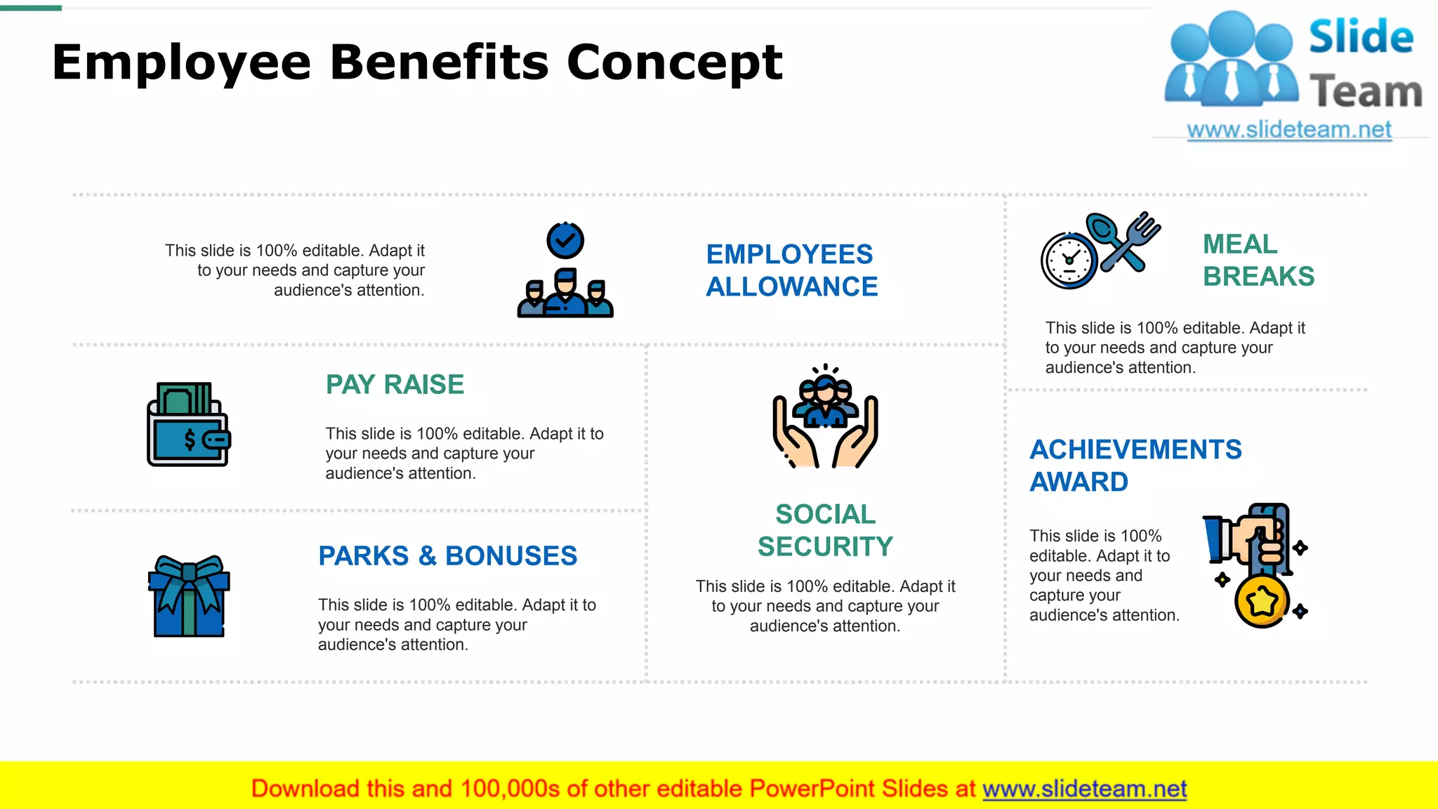 Employee Benefits Concept
This slide is 100% editable. Adapt it
to your needs and capture your
audience's attention.
EMPLOYEES
ALLOWANCE
This slide is 100%
editable. Adapt it to
your needs and
capture your
audience's attention.
ACHIEVEMENTS
AWARD
This slide is 100% editable. Adapt it
to your needs and capture your
audience's attention.
SOCIAL
SECURITY
This slide is 100% editable. Adapt it to
your needs and capture your
audience's attention.
PAY RAISE
This slide is 100% editable. Adapt it
to your needs and capture your
audience's attention.
MEAL
BREAKS
This slide is 100% editable. Adapt it to
your needs and capture your
audience's attention.
PARKS & BONUSES
This slide is 100% editable. Adapt it to your needs and capture your audience's attention.
17
 