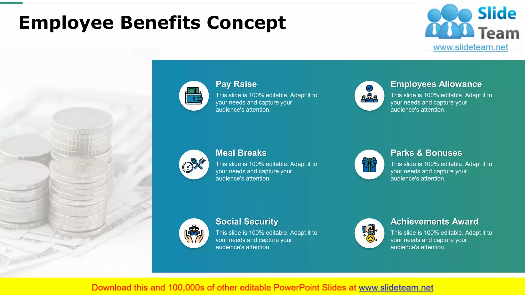 Employee Benefits Concept
This slide is 100% editable. Adapt it to
your needs and capture your
audience's attention.
Social Security
This slide is 100% editable. Adapt it to
your needs and capture your
audience's attention.
Meal Breaks
This slide is 100% editable. Adapt it to
your needs and capture your
audience's attention.
Pay Raise
This slide is 100% editable. Adapt it to
your needs and capture your
audience's attention.
Achievements Award
This slide is 100% editable. Adapt it to
your needs and capture your
audience's attention.
Parks & Bonuses
This slide is 100% editable. Adapt it to
your needs and capture your
audience's attention.
Employees Allowance
This slide is 100% editable. Adapt it to your needs and capture your audience's attention.
18
 