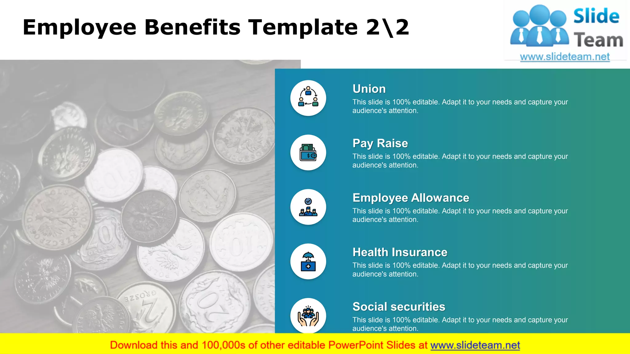 Employee Benefits Template 22
Pay Raise
This slide is 100% editable. Adapt it to your needs and capture your
audience's attention.
Employee Allowance
This slide is 100% editable. Adapt it to your needs and capture your
audience's attention.
Health Insurance
This slide is 100% editable. Adapt it to your needs and capture your
audience's attention.
Social securities
This slide is 100% editable. Adapt it to your needs and capture your
audience's attention.
Union
This slide is 100% editable. Adapt it to your needs and capture your
audience's attention.
21
 