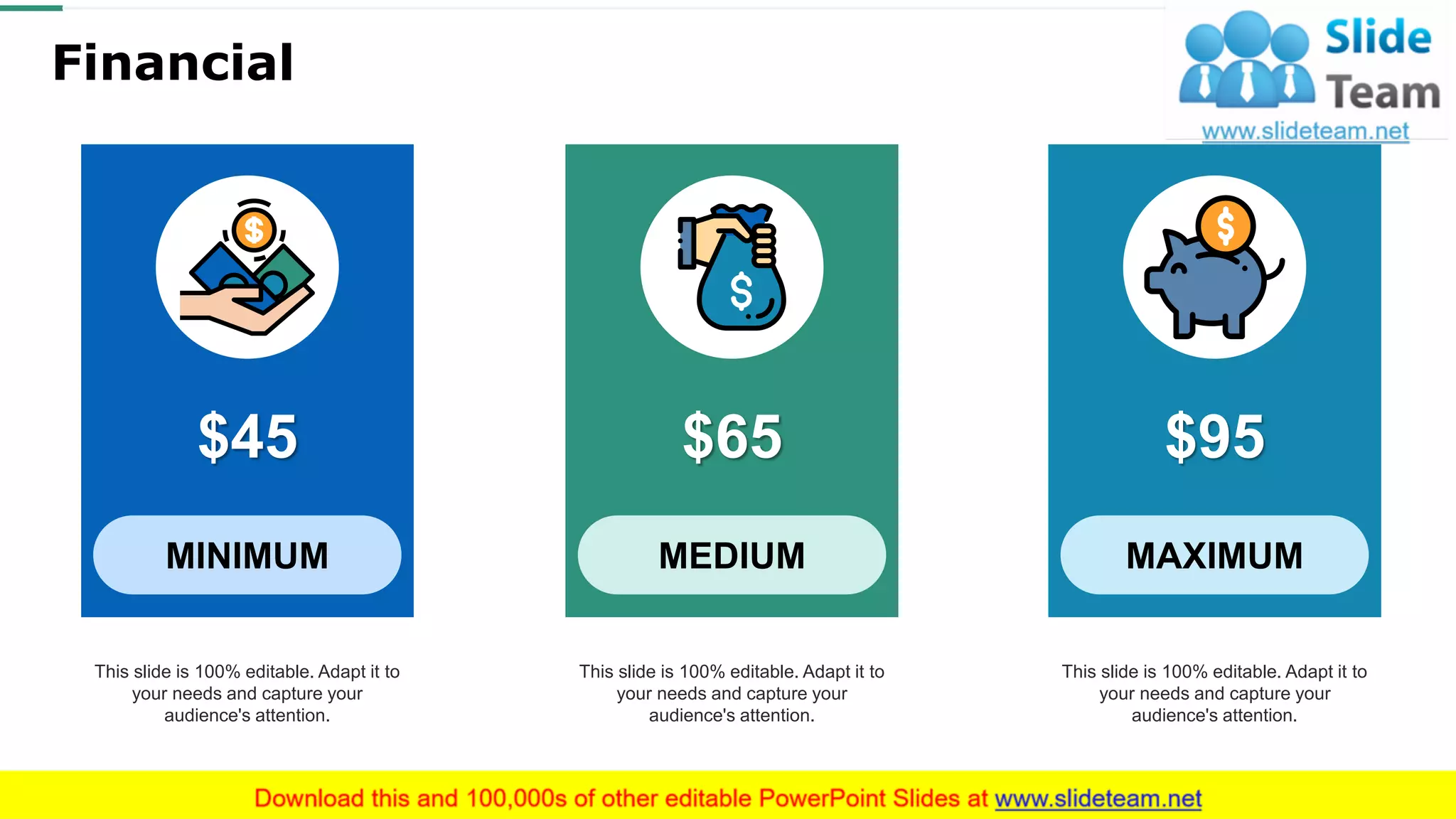 Financial
$45
MINIMUM
This slide is 100% editable. Adapt it to
your needs and capture your
audience's attention.
$95
MAXIMUM
This slide is 100% editable. Adapt it to
your needs and capture your
audience's attention.
$65
MEDIUM
This slide is 100% editable. Adapt it to
your needs and capture your
audience's attention.
29
 