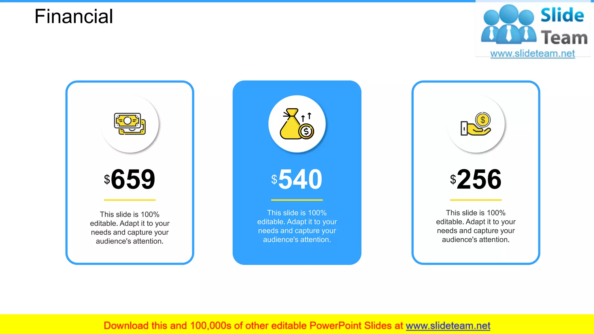 Financial
This slide is 100%
editable. Adapt it to your
needs and capture your
audience's attention.
$256
This slide is 100%
editable. Adapt it to your
needs and capture your
audience's attention.
$540
This slide is 100%
editable. Adapt it to your
needs and capture your
audience's attention.
$659
26
 