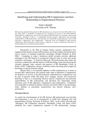 27
Applied H.R.M. Research, 2006, Volume 11, Number 1, pages 27-38
Identifying and Understanding HR Competencies and their
Relationship to Organizational Practices
Sunil J. Ramlall
University of St. Thomas
With growing emphasis being placed on HR competencies as a means to increase HR’s effectiveness,
this study seeks to determine if competencies are predictive of success in the HR profession;
understand how competencies vary by type of position within HR (entry level, manager, director and
executives); determine if there is a relationship between specific competencies and particular
responsibilities of HR professionals; and determine the relationship among education, years of HR
experience, competencies, and compensation. Numerous areas are identified as gaps between
competencies HR professionals should possess compared to current competencies necessary to
function effectively as strategic business partners.
Researchers in the field of strategic human resource management have
emphasized that human resource (HR) practices may lead to higher firm performance
and be sources of sustained competitive advantages (Wright, Dunford, & Snell,
2001). Competing in today’s tumultuous global economy provides additional
challenges to the HR function in creating the expected value to create and sustain
competitive advantages. To function effectively, HR professionals must master the
necessary competencies and that mastery of HR knowledge comes from knowing the
concepts, language, logic, research, and practices of HR (Brockbank, Ulrich, &
Beatty, 1999). Furthermore, mastery of abilities comes from being able to apply the
knowledge to specific business settings.
Because there is an increased emphasis on HR competencies as a means to
increase HR’s effectiveness, this research study seeks to determine if competencies
are predictive of success in the HR profession; understand how competencies vary
by type of position within HR (entry level, manager, director and executives);
determine if there is a relationship between specific competencies and particular
responsibilities of HR professionals; and determine the relationship among
education, years of HR experience, competencies, and compensation. Competence
of an individual as defined by Becker, Huselid, and Ulrich (2001) is the knowledge,
skills, abilities, or personality characteristics that directly influence one’s
performance.
Literature Review
To sustain the transformation of the HR function, HR professionals must develop
and demonstrate a new set of competencies to fulfill their changing roles and
responsibilities (Yeung, Woolcock, & Sullivan, 1996). In the widely cited and used
“Michigan’s HR Competency Research,” Brockbank, Ulrich, and James (1997)
identified five major competencies expected of HR professionals: strategic
 