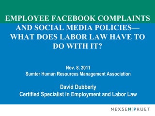 EMPLOYEE FACEBOOK COMPLAINTS AND SOCIAL MEDIA POLICIES— WHAT DOES LABOR LAW HAVE TO DO WITH IT? Nov. 8, 2011 Sumter Human Resources Management Association David Dubberly Certified Specialist in Employment and Labor Law 