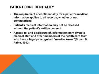 PATIENT CONFIDENTIALITY
• The requirement of confidentiality for a patient's medical
information applies to all records, whether or not
computerized
• Patient's medical information may not be released
without the patient's written consent
• Access to, and disclosure of, information only given to
medical staff and other members of the health care team
who have a legally-recognized "need to know."(Brown &
Paine, 1992)
 