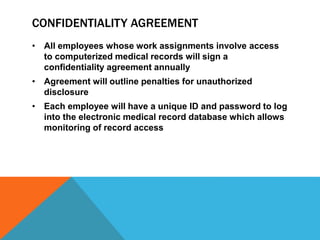 CONFIDENTIALITY AGREEMENT
• All employees whose work assignments involve access
to computerized medical records will sign a
confidentiality agreement annually
• Agreement will outline penalties for unauthorized
disclosure
• Each employee will have a unique ID and password to log
into the electronic medical record database which allows
monitoring of record access
 