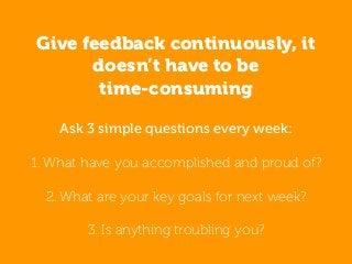 Ask 3 simple questions every week:
1. What have you accomplished and proud of?
2. What are your key goals for next week?
3. Is anything troubling you?
Give feedback continuously, it
doesn’t have to be
time-consuming
 