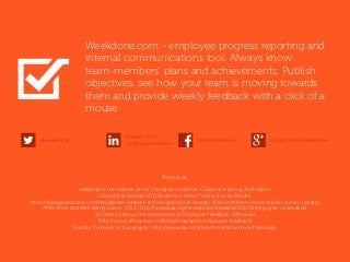Resources:
Adapting to the realities of our changing workforce, Globoforce spring 2014 report.
Globoforce Reveals 2011 Workforce Mood Tracker Survey Results
[http://www.globoforce.com/news/press-releases-archive/globoforce-reveals-2011-workforce-mood-tracker-survey-results/]
APA’s Work and Well-Being Survey, 2013, [http://www.apa.org/news/press/releases/2013/03/employee-needs.aspx]
11 Statistics About the Importance of Employee Feedback, Officevibe
[http://www.officevibe.com/blog/infographic-employee-feedback]
Equifax, Turnover by Geography [http://www.talx.com/benchmarks/turnover/index.asp]
google.com/+weekdonefb.me/weekdonelinkedin.com/
company/weekdone
@weekdone
Weekdone.com - employee progress reporting and
internal communications tool. Always know
team-members' plans and achievements. Publish
objectives, see how your team is moving towards
them and provide weekly feedback with a click of a
mouse.
 