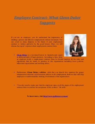 Employee Contract- What Glenn Duker
Suggests
If you are an employer, you do understand the importance of
drafting a precise and effective employment contract document. You
can avoid so many disputes in the future if your employment
contract is written perfectly by the good lawyer. Here, we will
discuss the expert’s opinion about employment contract form.
Glenn Duker is a renowned lawyer in Australia and expert
in different kinds of legal practices. According to him, when
an employer drafts a employment contract form, he should mention all the rules and
regulations that he wants to practice in the organization including leave policies,
behavioral expectations and working ethics.
Furthermore, Glenn Duker, solicitor, adds that you should also mention the proper
remuneration structure and increment policies in the employment draft too that will help
employees to understand the working environment of the organization.
“You also need to make sure that the employee signs at all the pages of the employment
contract form to confirm his acceptance of the contract.” He adds.
To know more, visit http://www.gpdlawyer.com.au/
 