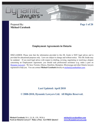 Prepared By:                                                                              Page 1 of 20
Michael Carabash




                            Employment Agreements in Ontario


DISCLAIMER: Please note that the information provided in this DL Guide is NOT legal advice and is
provided for educational purposes only. Laws are subject to change and without notice. This DL Guide may
be outdated. If you need legal advice with respect to drafting, revising, negotiating or resolving a dispute
concerning an Employment Agreement, you should seek professional assistance (e.g. make a post on
Dynamic Lawyers). We have Toronto, Ottawa, Hamilton, Brampton, Mississauga and other Ontario lawyers
registered to help you. You can contact Michael Carabash directly at michael@carabashlaw.com.




                                    Last Updated: April 2010

             © 2008-2010, Dynamic Lawyers Ltd. All Rights Reserved.




Michael Carabash, B.A., LL.B., J.D., M.B.A.                          michael@carabashlaw.com
Need an Ontario Lawyer? Make a Post. Get FREE Quotes!                www.DynamicLawyers.com
 