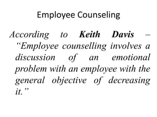 Employee Counseling
According to Keith Davis –
“Employee counselling involves a
discussion of an emotional
problem with an employee with the
general objective of decreasing
it.”
 