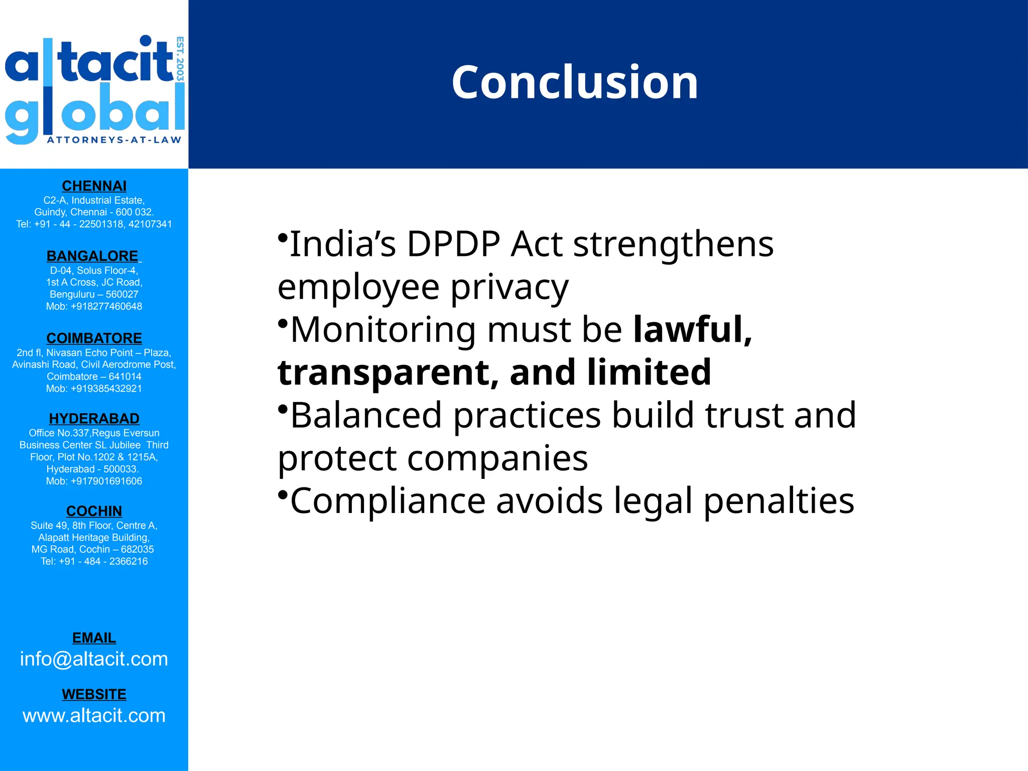 CHENNAI
C2-A, Industrial Estate,
Guindy, Chennai - 600 032.
Tel: +91 - 44 - 22501318, 42107341
BANGALORE
D-04, Solus Floor-4,
1st A Cross, JC Road,
Benguluru – 560027
Mob: +918277460648
COIMBATORE
2nd fl, Nivasan Echo Point – Plaza,
Avinashi Road, Civil Aerodrome Post,
Coimbatore – 641014
Mob: +919385432921
HYDERABAD
Office No.337,Regus Eversun
Business Center SL Jubilee Third
Floor, Plot No.1202 & 1215A,
Hyderabad - 500033.
Mob: +917901691606
COCHIN
Suite 49, 8th Floor, Centre A,
Alapatt Heritage Building,
MG Road, Cochin – 682035
Tel: +91 - 484 - 2366216
EMAIL
info@altacit.com
WEBSITE
www.altacit.com
Conclusion
•India’s DPDP Act strengthens
employee privacy
•Monitoring must be lawful,
transparent, and limited
•Balanced practices build trust and
protect companies
•Compliance avoids legal penalties
 