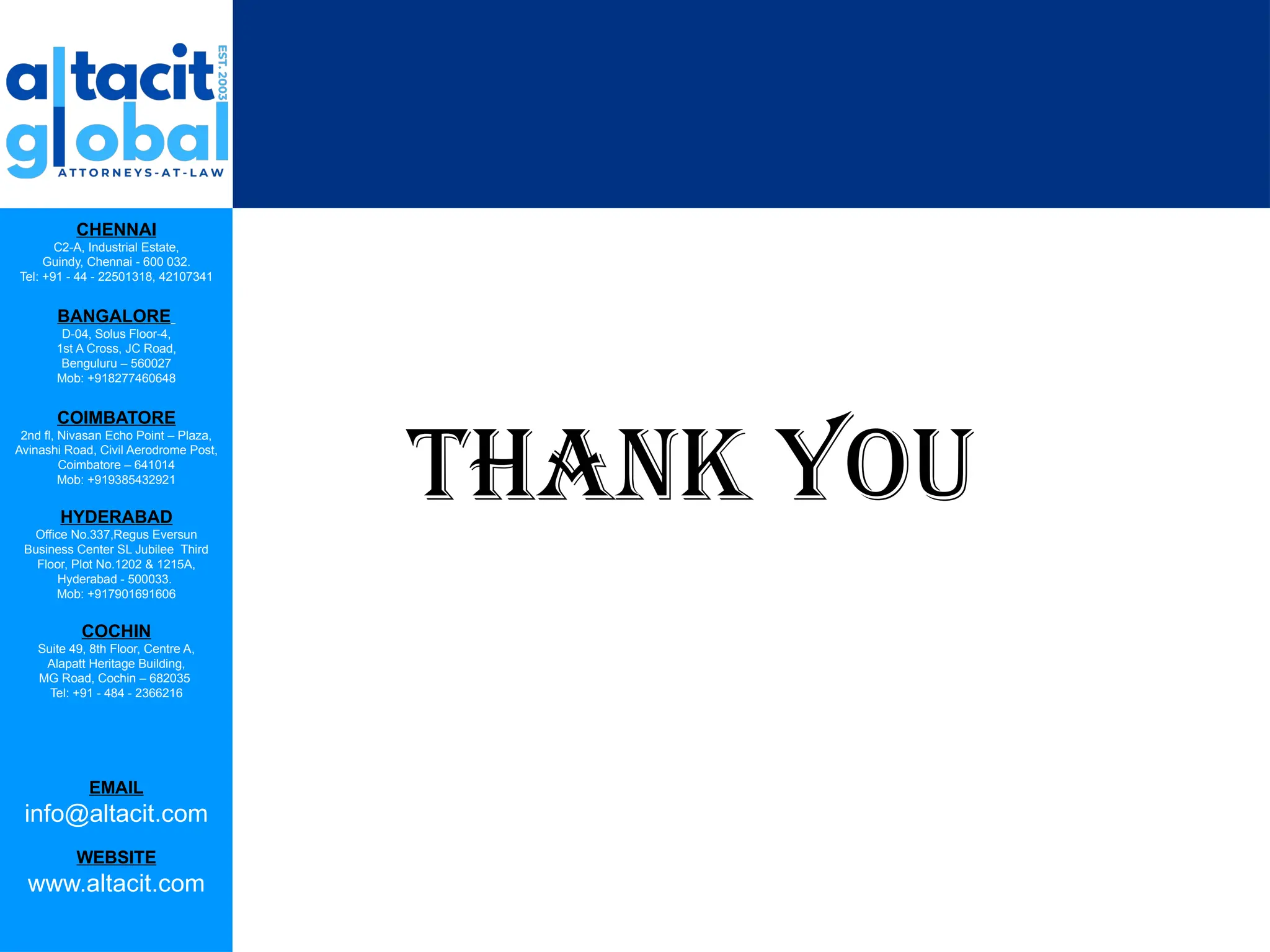 CHENNAI
C2-A, Industrial Estate,
Guindy, Chennai - 600 032.
Tel: +91 - 44 - 22501318, 42107341
BANGALORE
D-04, Solus Floor-4,
1st A Cross, JC Road,
Benguluru – 560027
Mob: +918277460648
COIMBATORE
2nd fl, Nivasan Echo Point – Plaza,
Avinashi Road, Civil Aerodrome Post,
Coimbatore – 641014
Mob: +919385432921
HYDERABAD
Office No.337,Regus Eversun
Business Center SL Jubilee Third
Floor, Plot No.1202 & 1215A,
Hyderabad - 500033.
Mob: +917901691606
COCHIN
Suite 49, 8th Floor, Centre A,
Alapatt Heritage Building,
MG Road, Cochin – 682035
Tel: +91 - 484 - 2366216
EMAIL
info@altacit.com
WEBSITE
www.altacit.com
THANK YOU
 