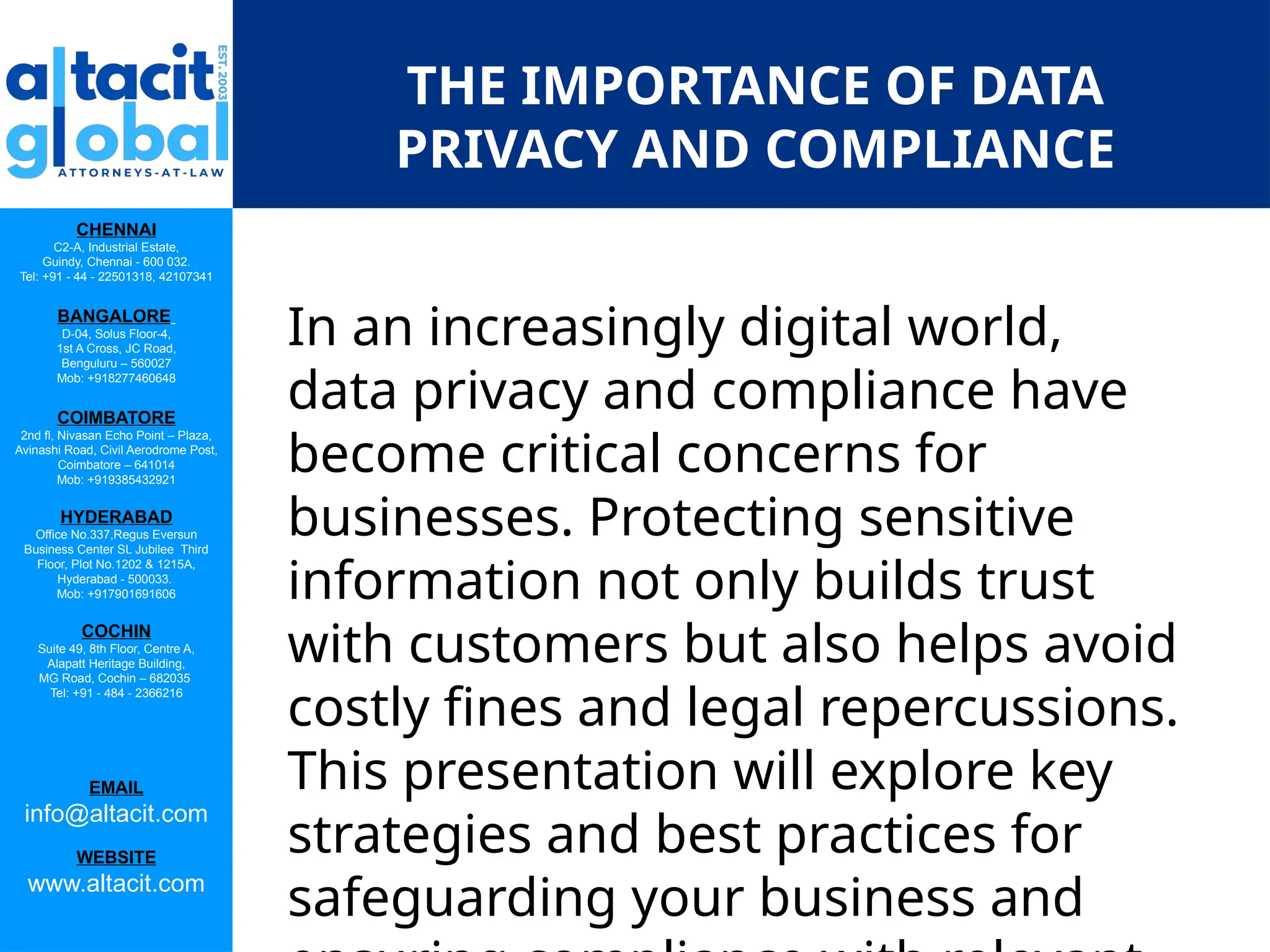 CHENNAI
C2-A, Industrial Estate,
Guindy, Chennai - 600 032.
Tel: +91 - 44 - 22501318, 42107341
BANGALORE
D-04, Solus Floor-4,
1st A Cross, JC Road,
Benguluru – 560027
Mob: +918277460648
COIMBATORE
2nd fl, Nivasan Echo Point – Plaza,
Avinashi Road, Civil Aerodrome Post,
Coimbatore – 641014
Mob: +919385432921
HYDERABAD
Office No.337,Regus Eversun
Business Center SL Jubilee Third
Floor, Plot No.1202 & 1215A,
Hyderabad - 500033.
Mob: +917901691606
COCHIN
Suite 49, 8th Floor, Centre A,
Alapatt Heritage Building,
MG Road, Cochin – 682035
Tel: +91 - 484 - 2366216
EMAIL
info@altacit.com
WEBSITE
www.altacit.com
THE IMPORTANCE OF DATA
PRIVACY AND COMPLIANCE
In an increasingly digital world,
data privacy and compliance have
become critical concerns for
businesses. Protecting sensitive
information not only builds trust
with customers but also helps avoid
costly fines and legal repercussions.
This presentation will explore key
strategies and best practices for
safeguarding your business and
 
