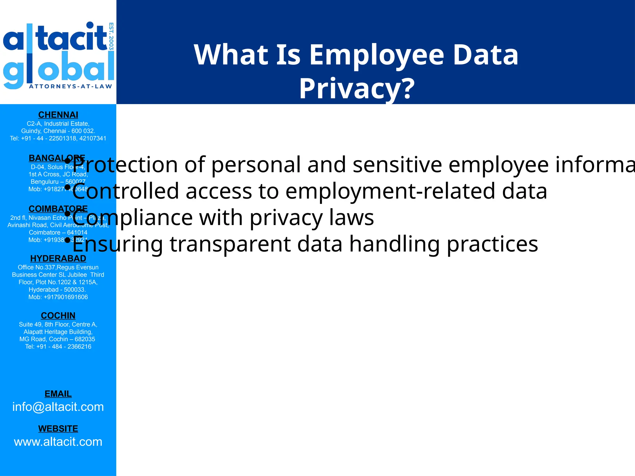 CHENNAI
C2-A, Industrial Estate,
Guindy, Chennai - 600 032.
Tel: +91 - 44 - 22501318, 42107341
BANGALORE
D-04, Solus Floor-4,
1st A Cross, JC Road,
Benguluru – 560027
Mob: +918277460648
COIMBATORE
2nd fl, Nivasan Echo Point – Plaza,
Avinashi Road, Civil Aerodrome Post,
Coimbatore – 641014
Mob: +919385432921
HYDERABAD
Office No.337,Regus Eversun
Business Center SL Jubilee Third
Floor, Plot No.1202 & 1215A,
Hyderabad - 500033.
Mob: +917901691606
COCHIN
Suite 49, 8th Floor, Centre A,
Alapatt Heritage Building,
MG Road, Cochin – 682035
Tel: +91 - 484 - 2366216
EMAIL
info@altacit.com
WEBSITE
www.altacit.com
What Is Employee Data
Privacy?
•Protection of personal and sensitive employee informa
•Controlled access to employment-related data
•Compliance with privacy laws
•Ensuring transparent data handling practices
 