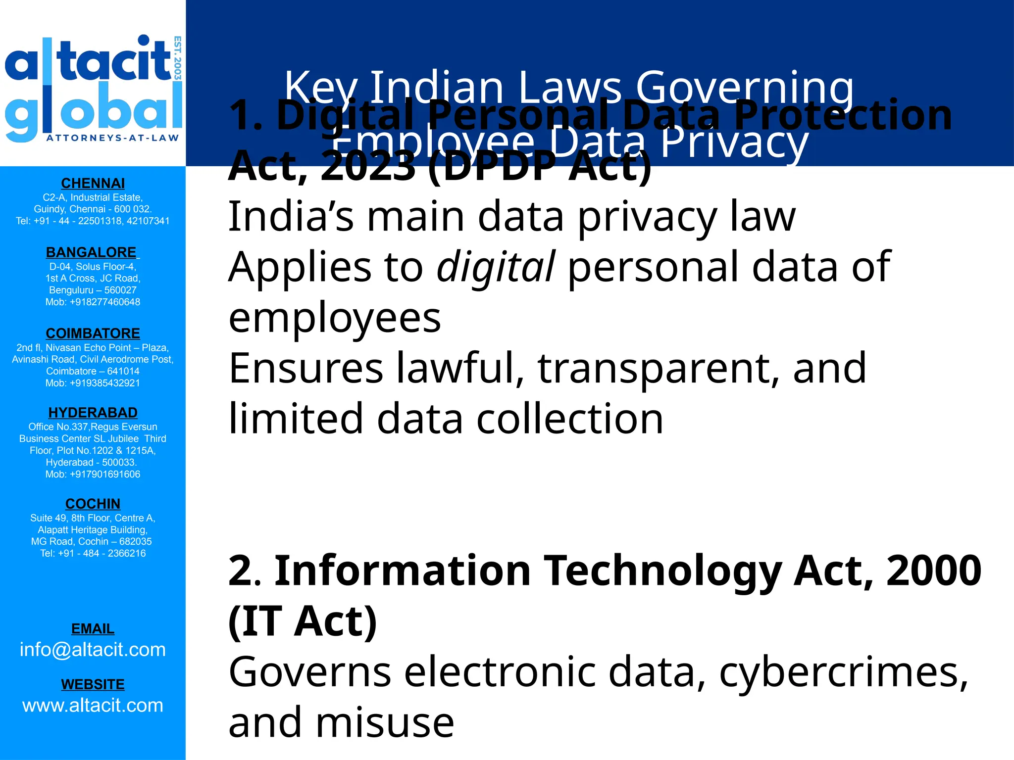 CHENNAI
C2-A, Industrial Estate,
Guindy, Chennai - 600 032.
Tel: +91 - 44 - 22501318, 42107341
BANGALORE
D-04, Solus Floor-4,
1st A Cross, JC Road,
Benguluru – 560027
Mob: +918277460648
COIMBATORE
2nd fl, Nivasan Echo Point – Plaza,
Avinashi Road, Civil Aerodrome Post,
Coimbatore – 641014
Mob: +919385432921
HYDERABAD
Office No.337,Regus Eversun
Business Center SL Jubilee Third
Floor, Plot No.1202 & 1215A,
Hyderabad - 500033.
Mob: +917901691606
COCHIN
Suite 49, 8th Floor, Centre A,
Alapatt Heritage Building,
MG Road, Cochin – 682035
Tel: +91 - 484 - 2366216
EMAIL
info@altacit.com
WEBSITE
www.altacit.com
Key Indian Laws Governing
Employee Data Privacy
1. Digital Personal Data Protection
Act, 2023 (DPDP Act)
India’s main data privacy law
Applies to digital personal data of
employees
Ensures lawful, transparent, and
limited data collection
2. Information Technology Act, 2000
(IT Act)
Governs electronic data, cybercrimes,
and misuse
 
