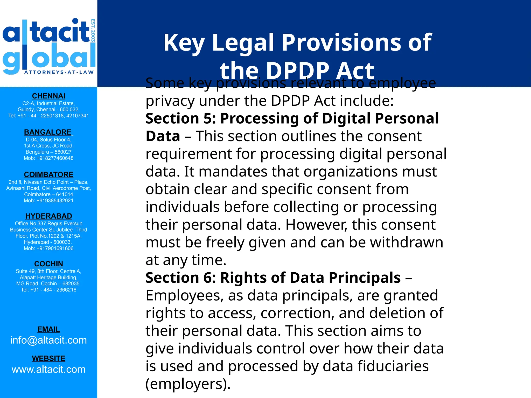 CHENNAI
C2-A, Industrial Estate,
Guindy, Chennai - 600 032.
Tel: +91 - 44 - 22501318, 42107341
BANGALORE
D-04, Solus Floor-4,
1st A Cross, JC Road,
Benguluru – 560027
Mob: +918277460648
COIMBATORE
2nd fl, Nivasan Echo Point – Plaza,
Avinashi Road, Civil Aerodrome Post,
Coimbatore – 641014
Mob: +919385432921
HYDERABAD
Office No.337,Regus Eversun
Business Center SL Jubilee Third
Floor, Plot No.1202 & 1215A,
Hyderabad - 500033.
Mob: +917901691606
COCHIN
Suite 49, 8th Floor, Centre A,
Alapatt Heritage Building,
MG Road, Cochin – 682035
Tel: +91 - 484 - 2366216
EMAIL
info@altacit.com
WEBSITE
www.altacit.com
Key Legal Provisions of
the DPDP Act
Some key provisions relevant to employee
privacy under the DPDP Act include:
Section 5: Processing of Digital Personal
Data – This section outlines the consent
requirement for processing digital personal
data. It mandates that organizations must
obtain clear and specific consent from
individuals before collecting or processing
their personal data. However, this consent
must be freely given and can be withdrawn
at any time.
Section 6: Rights of Data Principals –
Employees, as data principals, are granted
rights to access, correction, and deletion of
their personal data. This section aims to
give individuals control over how their data
is used and processed by data fiduciaries
(employers).
 